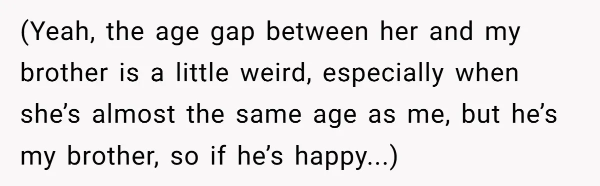 (Yeah, the age gap between her and my brother is a little weird, especially when she’s almost the same age as me, but he’s my brother, so if he’s happy...)