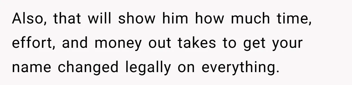 Also, that will show him how much time, effort, and money out takes to get your name changed legally on everything.