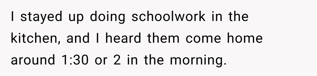 I stayed up doing schoolwork in the kitchen, and I heard them come home around 1:30 or 2 in the morning.