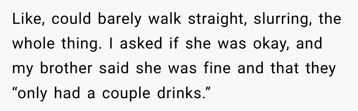 Like, could barely walk straight, slurring, the whole thing. I asked if she was okay, and my brother said she was fine and that they “only had a couple drinks.”