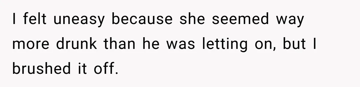 I felt uneasy because she seemed way more drunk than he was letting on, but I brushed it off.
