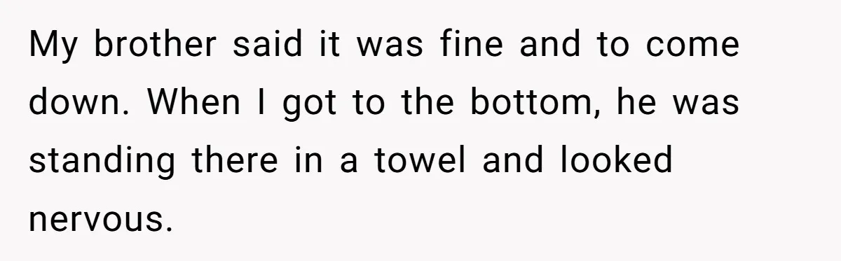 My brother said it was fine and to come down. When I got to the bottom, he was standing there in a towel and looked nervous.