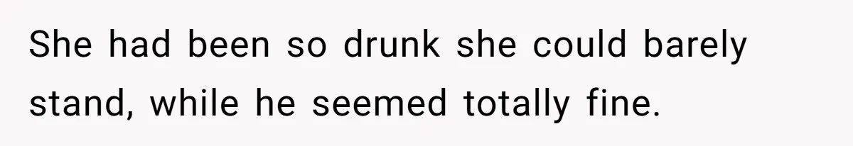 She had been so drunk she could barely stand, while he seemed totally fine.