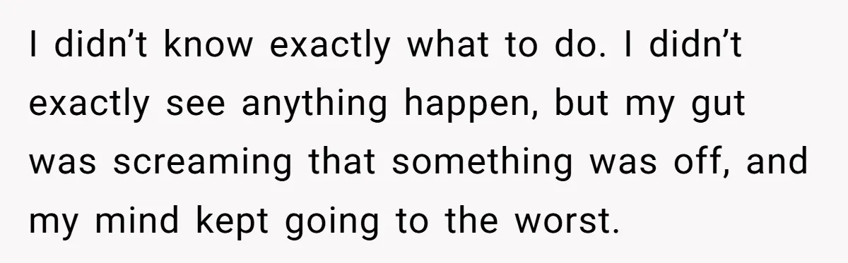 I didn’t know exactly what to do. I didn’t exactly see anything happen, but my gut was screaming that something was off, and my mind kept going to the worst.