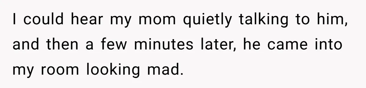 I could hear my mom quietly talking to him, and then a few minutes later, he came into my room looking mad.