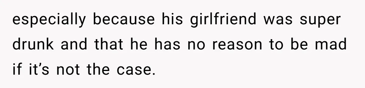 especially because his girlfriend was super drunk and that he has no reason to be mad if it’s not the case.