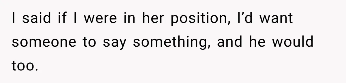 I said if I were in her position, I’d want someone to say something, and he would too.