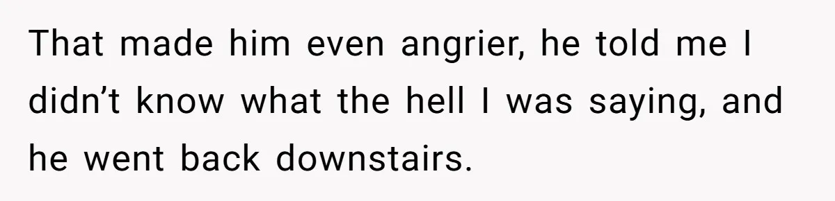 That made him even angrier, he told me I didn’t know what the hell I was saying, and he went back downstairs.
