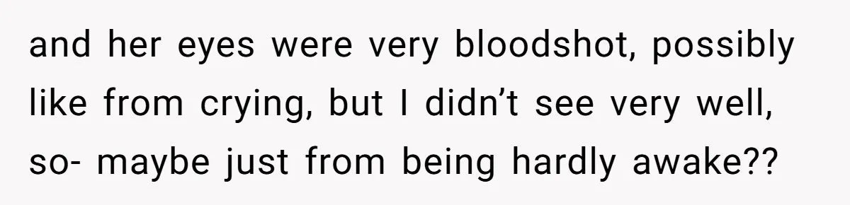and her eyes were very bloodshot, possibly like from crying, but I didn’t see very well, so- maybe just from being hardly awake??