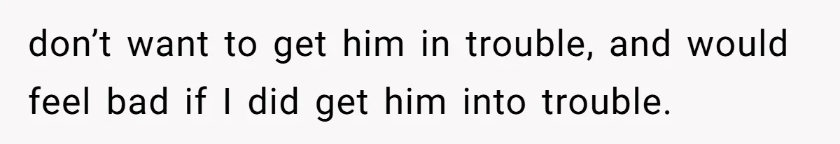 don’t want to get him in trouble, and would feel bad if I did get him into trouble.