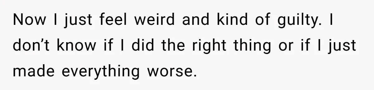 Now I just feel weird and kind of guilty. I don’t know if I did the right thing or if I just made everything worse.