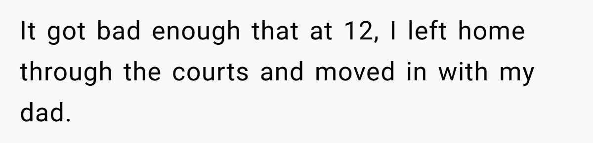 It got bad enough that at 12, I left home through the courts and moved in with my dad.