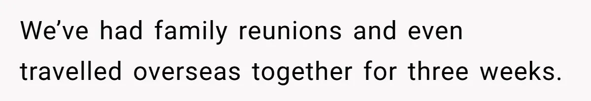 We’ve had family reunions and even travelled overseas together for three weeks.