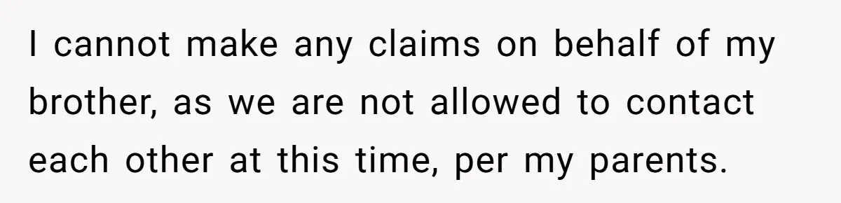 I cannot make any claims on behalf of my brother, as we are not allowed to contact each other at this time, per my parents.