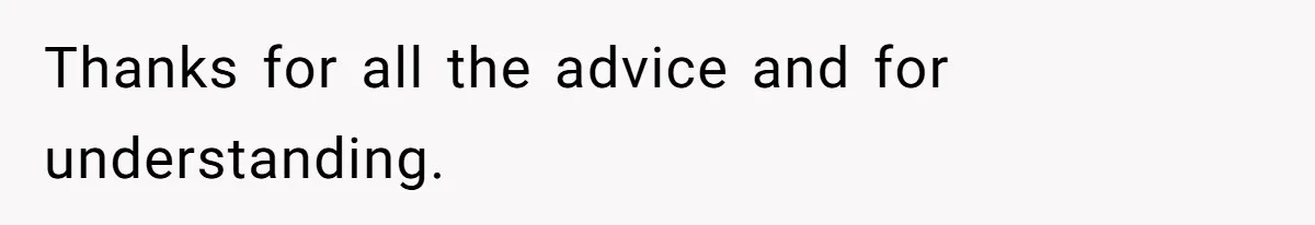 Thanks for all the advice and for understanding.