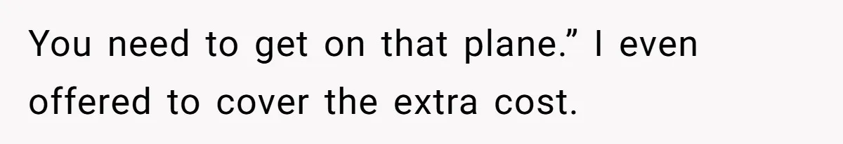 You need to get on that plane.” I even offered to cover the extra cost.