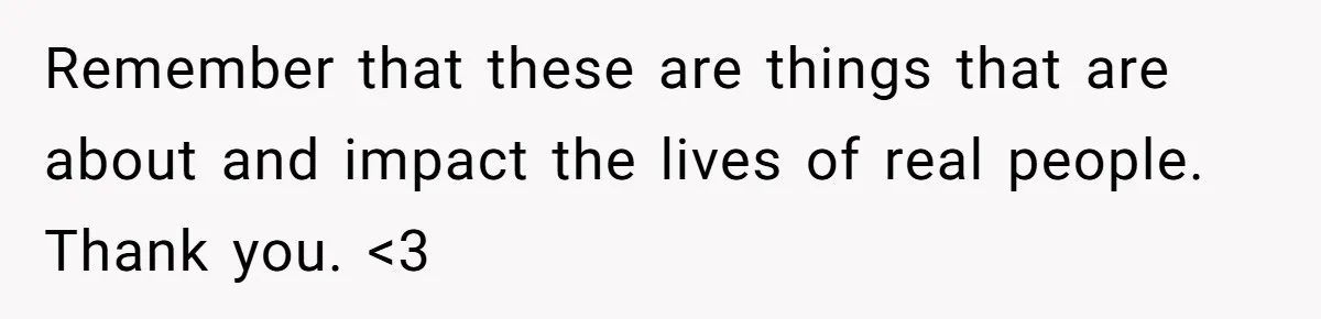 Remember that these are things that are about and impact the lives of real people. Thank you. <3