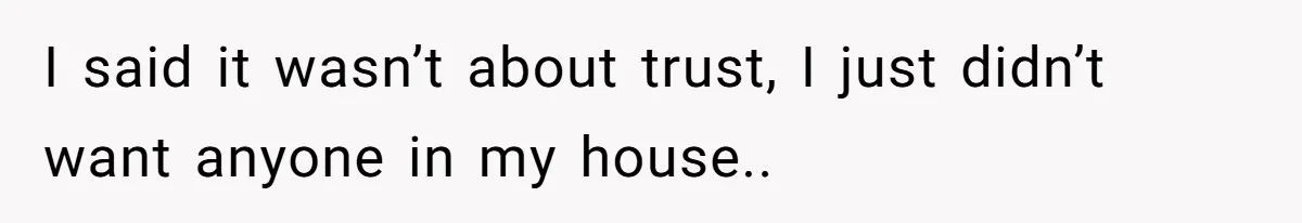 I said it wasn’t about trust, I just didn’t want anyone in my house..