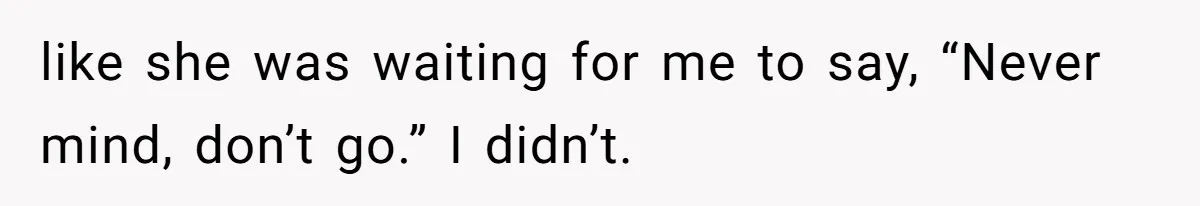 like she was waiting for me to say, “Never mind, don’t go.” I didn’t.
