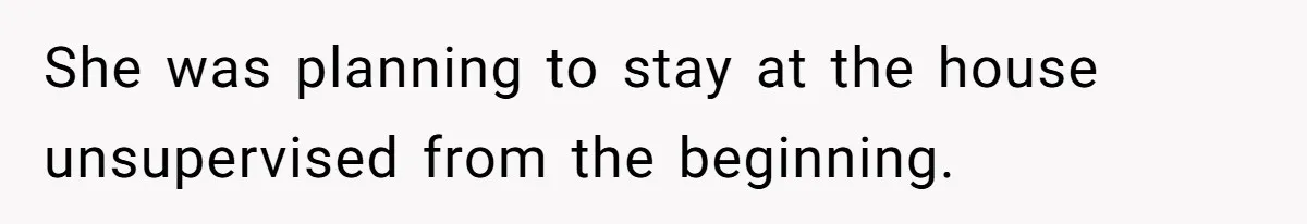 She was planning to stay at the house unsupervised from the beginning.