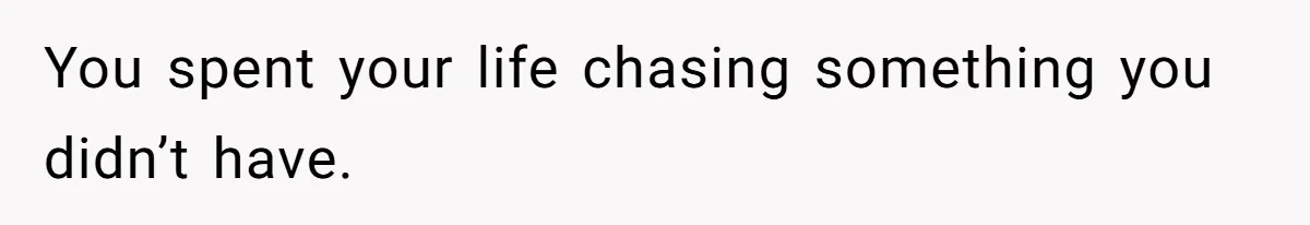 You spent your life chasing something you didn’t have.