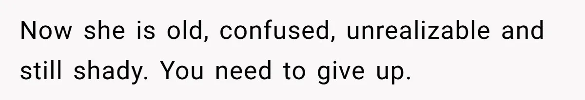 Now she is old, confused, unrealizable and still shady. You need to give up.