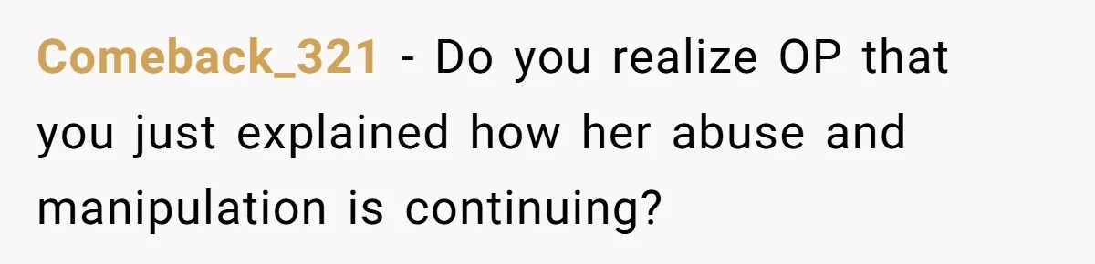 Comeback_321 − Do you realize OP that you just explained how her abuse and manipulation is continuing?