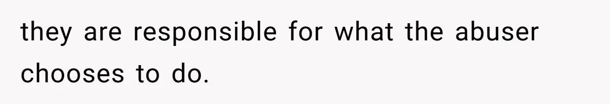 they are responsible for what the abuser chooses to do.
