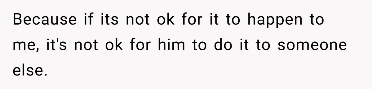 Because if its not ok for it to happen to me, it's not ok for him to do it to someone else.