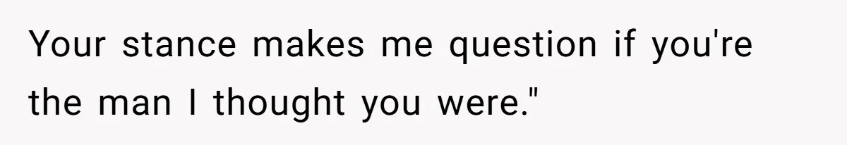 Your stance makes me question if you're the man I thought you were."
