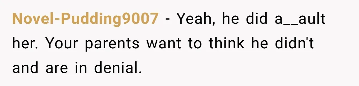 Novel-Pudding9007 − Yeah, he did a__ault her. Your parents want to think he didn't and are in denial.