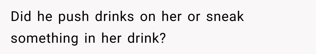 Did he push drinks on her or sneak something in her drink?