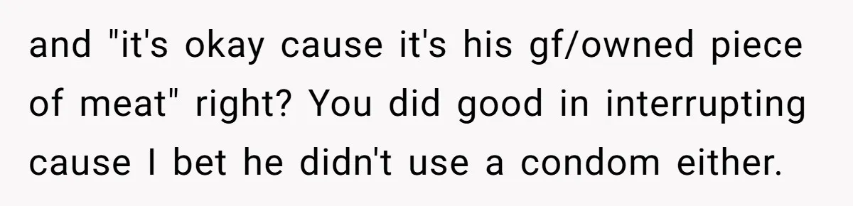 and "it's okay cause it's his gf/owned piece of meat" right? You did good in interrupting cause I bet he didn't use a condom either.