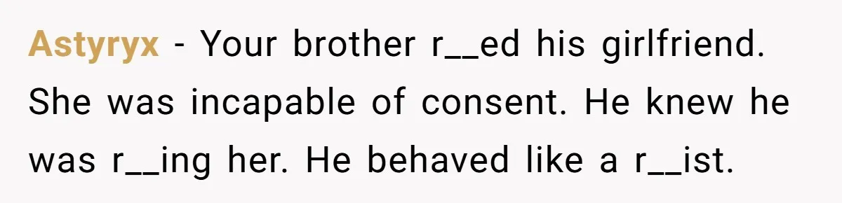 Astyryx − Your brother r__ed his girlfriend. She was incapable of consent. He knew he was r__ing her. He behaved like a r__ist.