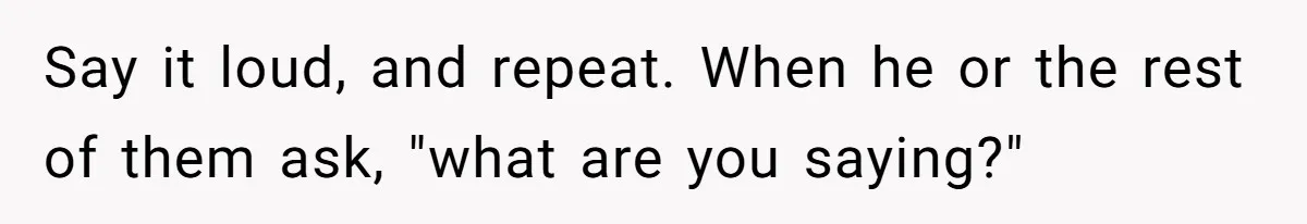 Say it loud, and repeat. When he or the rest of them ask, "what are you saying?"