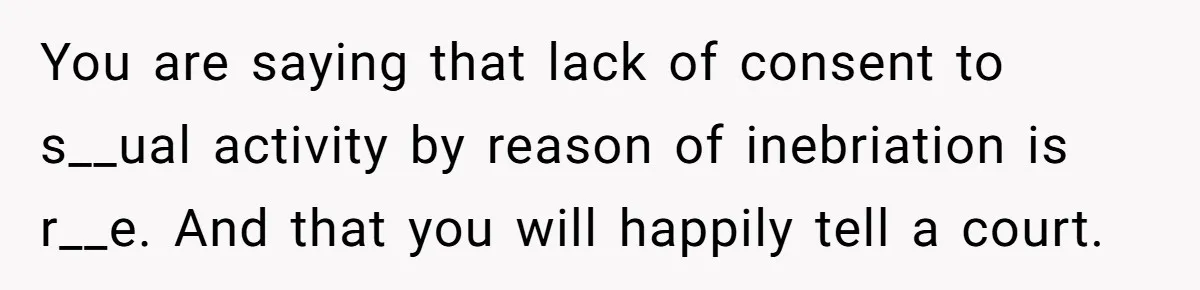 You are saying that lack of consent to s__ual activity by reason of inebriation is r__e. And that you will happily tell a court.