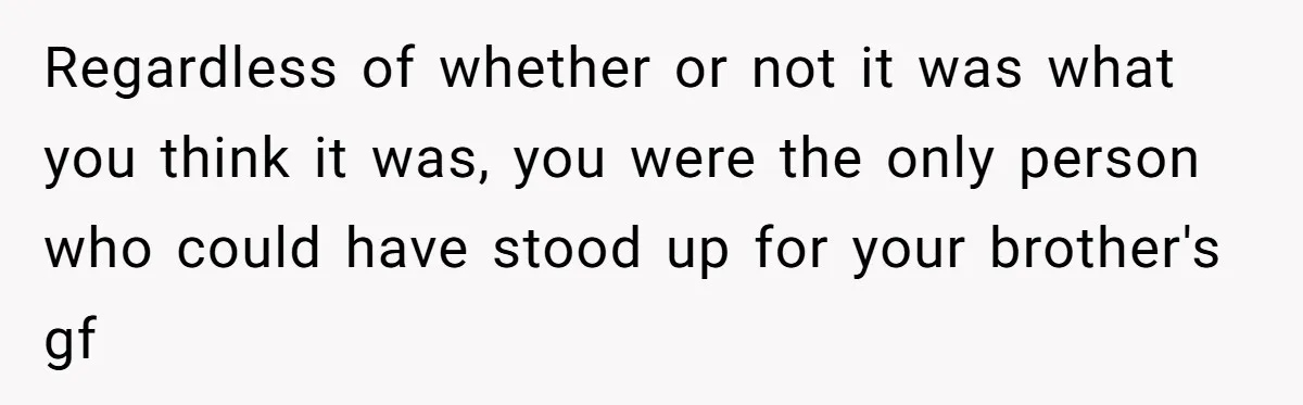 Regardless of whether or not it was what you think it was, you were the only person who could have stood up for your brother's gf