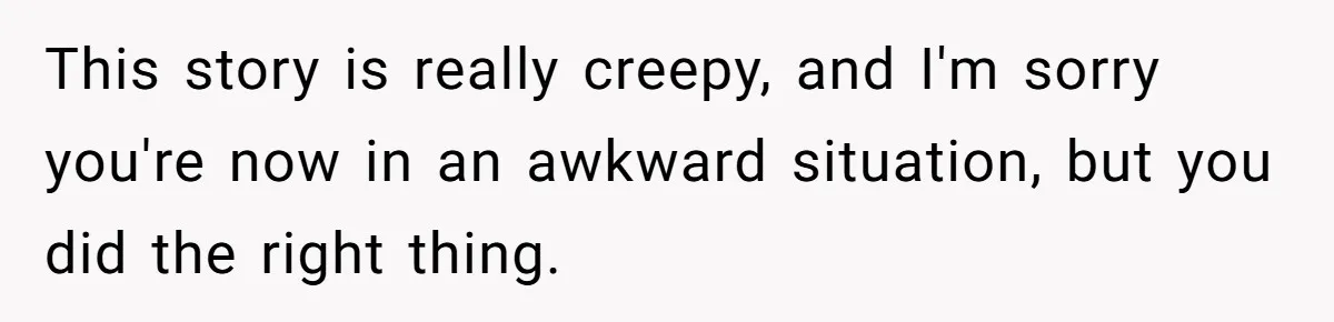 This story is really creepy, and I'm sorry you're now in an awkward situation, but you did the right thing.