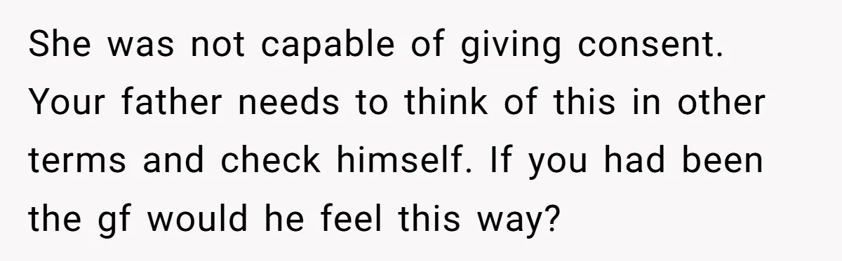 She was not capable of giving consent. Your father needs to think of this in other terms and check himself. If you had been the gf would he feel this...