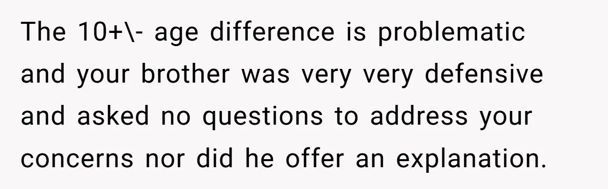 The 10+\- age difference is problematic and your brother was very very defensive and asked no questions to address your concerns nor did he offer an explanation.