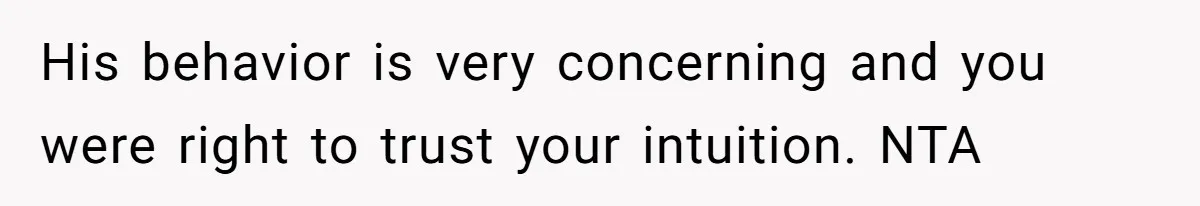 His behavior is very concerning and you were right to trust your intuition. NTA