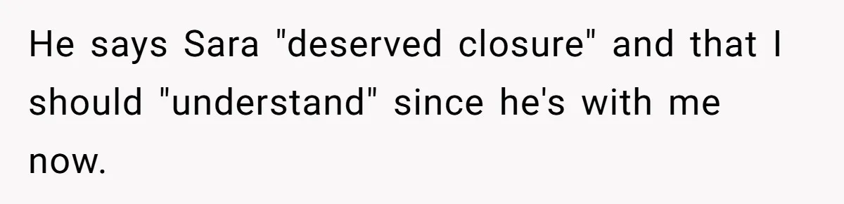 He says Sara "deserved closure" and that I should "understand" since he's with me now.