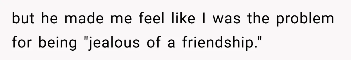 but he made me feel like I was the problem for being "jealous of a friendship."