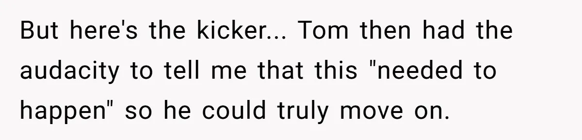 But here's the kicker... Tom then had the audacity to tell me that this "needed to happen" so he could truly move on.