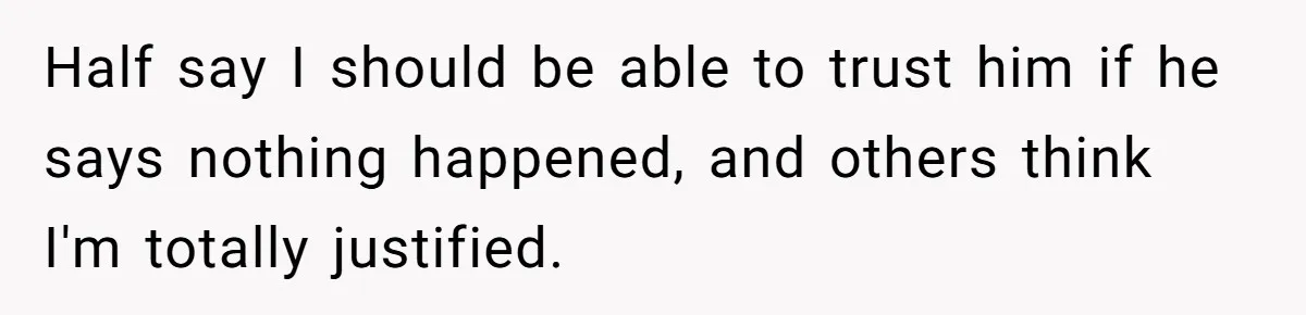 Half say I should be able to trust him if he says nothing happened, and others think I'm totally justified.