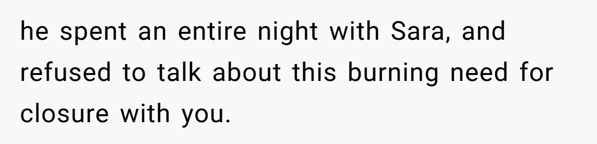 he spent an entire night with Sara, and refused to talk about this burning need for closure with you.