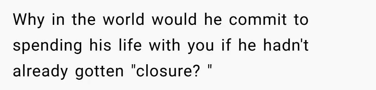 Why in the world would he commit to spending his life with you if he hadn't already gotten "closure? "