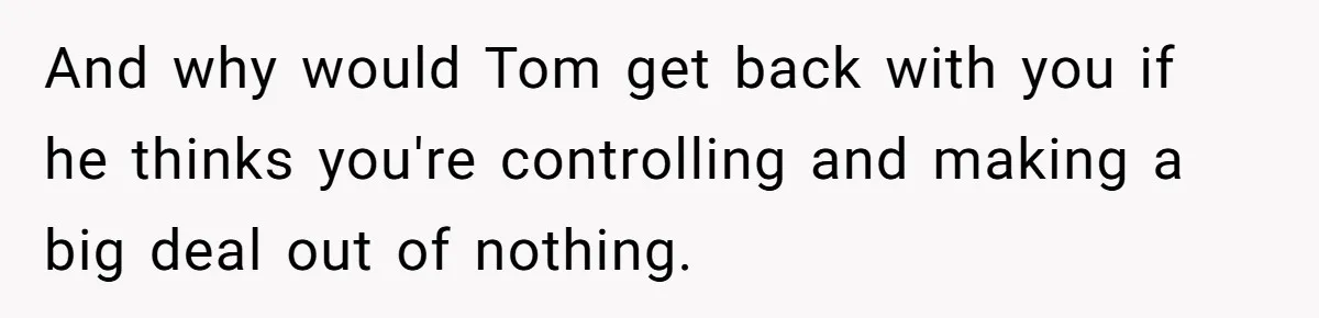 And why would Tom get back with you if he thinks you're controlling and making a big deal out of nothing.