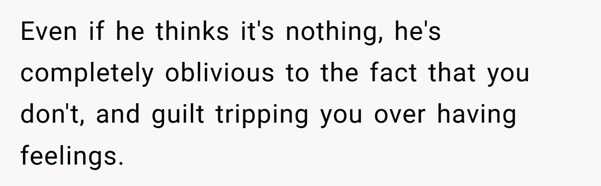 Even if he thinks it's nothing, he's completely oblivious to the fact that you don't, and guilt tripping you over having feelings.