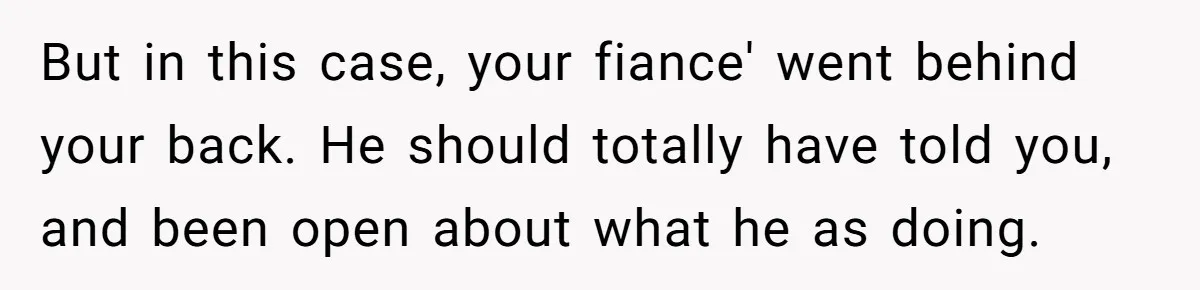 But in this case, your fiance' went behind your back. He should totally have told you, and been open about what he as doing.